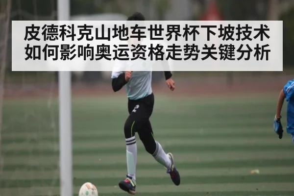 皮德科克山地车世界杯下坡技术如何影响奥运资格走势关键分析