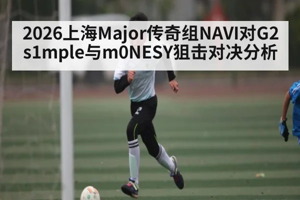 2026上海Major传奇组NAVI对G2 s1mple与m0NESY狙击对决分析