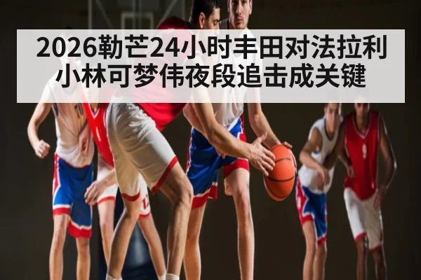 2026勒芒24小时丰田对法拉利 小林可梦伟夜段追击成关键