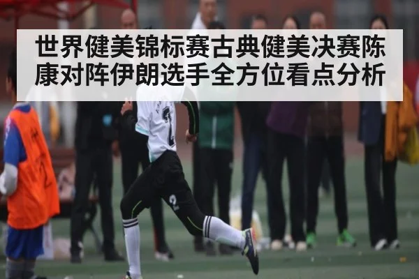 世界健美锦标赛古典健美决赛陈康对阵伊朗选手全方位看点分析